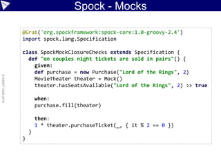 Spock - Mocks
©ASERT2006-2016
@Grab('org.spockframework:spock-core:1.0-groovy-2.4')
import spock.lang.Specification
class SpockMockClosureChecks extends Specification {
def "on couples night tickets are sold in pairs"() {
given:
def purchase = new Purchase("Lord of the Rings", 2)
MovieTheater theater = Mock()
theater.hasSeatsAvailable("Lord of the Rings", 2) >> true
when:
purchase.fill(theater)
then:
1 * theater.purchaseTicket(_, { it % 2 == 0 })
}
}
 