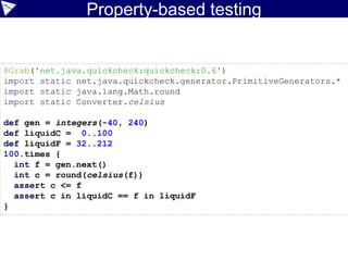 Property-based testing
©ASERT2006-2016
@Grab('net.java.quickcheck:quickcheck:0.6')
import static net.java.quickcheck.generator.PrimitiveGenerators.*
import static java.lang.Math.round
import static Converter.celsius
def gen = integers(-40, 240)
def liquidC = 0..100
def liquidF = 32..212
100.times {
int f = gen.next()
int c = round(celsius(f))
assert c <= f
assert c in liquidC == f in liquidF
}
 