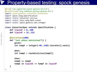 Property-based testing: spock genesis
©ASERT2006-2016
@Grab('com.nagternal:spock-genesis:0.6.0')
@GrabExclude('org.codehaus.groovy:groovy-all')
import spock.genesis.transform.Iterations
import spock.lang.Specification
import static Converter.celsius
import static java.lang.Math.round
import static spock.genesis.Gen.integer
class ConverterSpec extends Specification {
def liquidC = 0..100
def liquidF = 32..212
@Iterations(100)
def "test phase maintained"() {
given:
int tempF = integer(-40..240).iterator().next()
when:
int tempC = round(celsius(tempF))
then:
tempC <= tempF
tempC in liquidC == tempF in liquidF
}
…
 