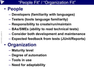 “People Fit” / “Organization Fit”
• People
– Developers (familiarity with languages)
– Testers (tools language familiarity)
– Responsibility to create/run/maintain
– BAs/SMEs (ability to read technical tests)
– Consider both development and maintenance
– Expected feedback from tests (JUnit/Reports)
• Organization
– Maturity level
– Degree of automation
– Tools in use
– Need for adaptability
©ASERT2006-2016
 