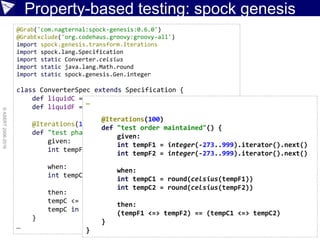 Property-based testing: spock genesis
©ASERT2006-2016
@Grab('com.nagternal:spock-genesis:0.6.0')
@GrabExclude('org.codehaus.groovy:groovy-all')
import spock.genesis.transform.Iterations
import spock.lang.Specification
import static Converter.celsius
import static java.lang.Math.round
import static spock.genesis.Gen.integer
class ConverterSpec extends Specification {
def liquidC = 0..100
def liquidF = 32..212
@Iterations(100)
def "test phase maintained"() {
given:
int tempF = integer(-40..240).iterator().next()
when:
int tempC = round(celsius(tempF))
then:
tempC <= tempF
tempC in liquidC == tempF in liquidF
}
…
…
@Iterations(100)
def "test order maintained"() {
given:
int tempF1 = integer(-273..999).iterator().next()
int tempF2 = integer(-273..999).iterator().next()
when:
int tempC1 = round(celsius(tempF1))
int tempC2 = round(celsius(tempF2))
then:
(tempF1 <=> tempF2) == (tempC1 <=> tempC2)
}
}
 