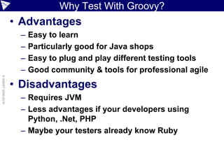 Why Test With Groovy?
• Advantages
– Easy to learn
– Particularly good for Java shops
– Easy to plug and play different testing tools
– Good community & tools for professional agile
• Disadvantages
– Requires JVM
– Less advantages if your developers using
Python, .Net, PHP
– Maybe your testers already know Ruby
©ASERT2006-2016
 