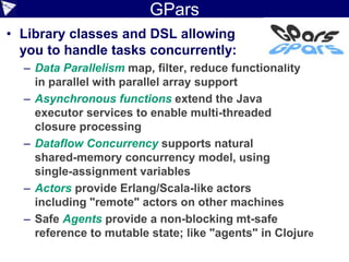 GPars
• Library classes and DSL allowing
you to handle tasks concurrently:
– Data Parallelism map, filter, reduce functionality
in parallel with parallel array support
– Asynchronous functions extend the Java
executor services to enable multi-threaded
closure processing
– Dataflow Concurrency supports natural
shared-memory concurrency model, using
single-assignment variables
– Actors provide Erlang/Scala-like actors
including "remote" actors on other machines
– Safe Agents provide a non-blocking mt-safe
reference to mutable state; like "agents" in Clojure
8
 