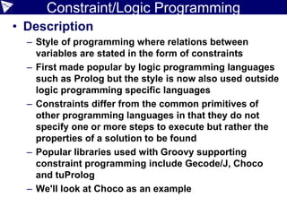 Constraint/Logic Programming
• Description
– Style of programming where relations between
variables are stated in the form of constraints
– First made popular by logic programming languages
such as Prolog but the style is now also used outside
logic programming specific languages
– Constraints differ from the common primitives of
other programming languages in that they do not
specify one or more steps to execute but rather the
properties of a solution to be found
– Popular libraries used with Groovy supporting
constraint programming include Gecode/J, Choco
and tuProlog
– We'll look at Choco as an example
 