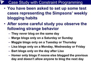Case Study with Constraint Programming
• You have been asked to set up some test
cases representing the Simpsons’ weekly
blogging habits
• After some careful study you observe the
following strange behavior
– They never blog on the same day
– Marge blogs only on a Saturday or Sunday
– Maggie blogs only on a Tuesday or Thursday
– Lisa blogs only on a Monday, Wednesday or Friday
– Bart blogs only on the day after Lisa
– Homer only blogs if noone else blogged the previous
day and doesn't allow anyone to blog the next day
 