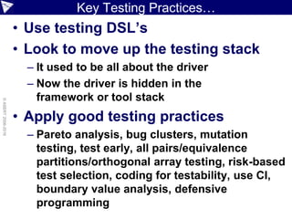Key Testing Practices…
• Use testing DSL’s
• Look to move up the testing stack
– It used to be all about the driver
– Now the driver is hidden in the
framework or tool stack
• Apply good testing practices
– Pareto analysis, bug clusters, mutation
testing, test early, all pairs/equivalence
partitions/orthogonal array testing, risk-based
test selection, coding for testability, use CI,
boundary value analysis, defensive
programming
©ASERT2006-2016
 