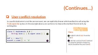 (Continues…)
❏ User conflict resolution
In case this behavior is not the one we want, we can explicitly choose which method to call using the
Trait.super.foo syntax. In the example above, we can force to choose the method from trait A, by
writing this:
Here:
explicit call of exec from the
trait A
calls the version from A instead
of using the default resolution,
which would be the one from B
class C implements A,B {
String exec() { A.super.exec() }
}
def c = new C()
assert c.exec() == 'A'
 