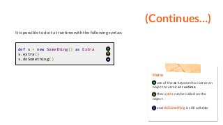 (Continues…)
It is possible to do it at runtime with the following syntax:
def s = new Something() as Extra
s.extra()
s.doSomething()
Here:
use of the as keyword to coerce an
object to a trait at runtime
then extra can be called on the
object
and doSomething is still callable
 
