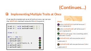 (Continues…)
❏ Implementing Multiple Traits at Once
If we need to implement several traits at once, we can use
the withTraits method instead of the as keyword:
trait A { void methodFromA() {} }
trait B { void methodFromB() {} }
class C {}
def c = new C()
c.methodFromA()
c.methodFromB()
def d = c.withTraits A, B
d.methodFromA()
d.methodFromB()
Here:
call to methodFromA will fail because C
doesn’t implement A
call to methodFromB will fail because C
doesn’t implement B
withTrait will wrap c into something which
implements A and B
methodFromA will now pass because d
implements A
methodFromB will now pass because d also
implements B
 