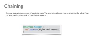 Chaining
Groovy supports the concept of stackable traits. The idea is to delegate from one trait to the other if the
current trait is not capable of handling a message.
 