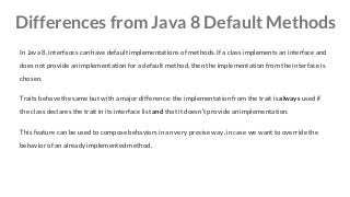 Differences from Java 8 Default Methods
In Java 8, interfaces can have default implementations of methods. If a class implements an interface and
does not provide an implementation for a default method, then the implementation from the interface is
chosen.
Traits behave the same but with a major difference: the implementation from the trait is always used if
the class declares the trait in its interface list and that it doesn’t provide an implementation.
This feature can be used to compose behaviors in an very precise way, in case we want to override the
behavior of an already implemented method.
 