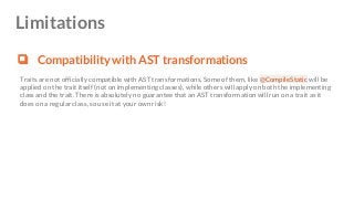 Limitations
❏ Compatibility with AST transformations
Traits are not officially compatible with AST transformations. Some of them, like @CompileStatic will be
applied on the trait itself (not on implementing classes), while others will apply on both the implementing
class and the trait. There is absolutely no guarantee that an AST transformation will run on a trait as it
does on a regular class, so use it at your own risk!
 