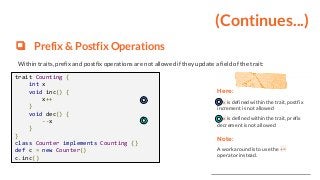 (Continues...)
❏ Prefix & Postfix Operations
Within traits, prefix and postfix operations are not allowed if they update a field of the trait:
trait Counting {
int x
void inc() {
x++
}
void dec() {
--x
}
}
class Counter implements Counting {}
def c = new Counter()
c.inc()
Here:
x is defined within the trait, postfix
increment is not allowed
x is defined within the trait, prefix
decrement is not allowed
Note:
A workaround is to use the +=
operator instead.
 