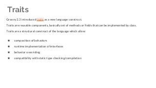 Groovy 2.3 introduced traits as a new language construct.
Traits are reusable components, basically set of methods or fields that can be implemented by class.
Traits are a structural construct of the language which allow:
★ composition of behaviors
★ runtime implementation of interfaces
★ behavior overriding
★ compatibility with static type checking/compilation
Traits
 