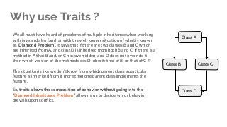 Why use Traits ?
We all must have heard of problems of multiple inheritance when working
with java and also familiar with the well known situation of what is known
as 'Diamond Problem'. It says that if there are two classes B and C which
are inherited from A, and class D is inherited from both B and C. If there is a
method in A that B and/or C has overridden, and D does not override it,
then which version of the method does D inherit: that of B, or that of C ??
The situation is like we don’t know from which parent class a particular
feature is inherited from if more than one parent class implements the
feature.
So, traits allows the composition of behavior without going into the
“Diamond Inheritance Problem” allowing us to decide which behavior
prevails upon conflict.
Class A
Class B Class C
Class D
 