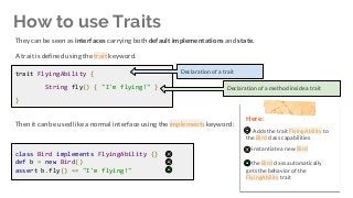 Then it can be used like a normal interface using the implements keyword:
How to use Traits
trait FlyingAbility {
String fly() { "I'm flying!" }
}
Declaration of a trait
Declaration of a method inside a trait
class Bird implements FlyingAbility {}
def b = new Bird()
assert b.fly() == "I'm flying!"
Here:
Adds the trait FlyingAbility to
the Bird class capabilities
instantiate a new Bird
the Bird class automatically
gets the behavior of the
FlyingAbility trait
They can be seen as interfaces carrying both default implementations and state.
A trait is defined using the trait keyword.
 