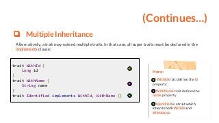 (Continues…)
❏ Multiple Inheritance
Alternatively, a trait may extend multiple traits. In that case, all super traits must be declared in the
implements clause:
Here:
WithId trait defines the id
property
WithName trait defines the
name property
Identified is a trait which
inherits both WithId and
WithName
trait WithId {
Long id
}
trait WithName {
String name
}
trait Identified implements WithId, WithName {}
 