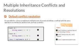 Multiple Inheritance Conflicts and
Resolutions
❏ Default conflict resolution
It is possible for a class to implement multiple traits. If some trait defines a method with the same
signature as a method in another trait, we have a conflict:
Here:
trait A defines a method named
exec returning a String
trait B defines the very same
method
class C implements both traits
trait A {
String exec() { 'A' }
}
trait B {
String exec() { 'B' }
}
class C implements A,B {}
 