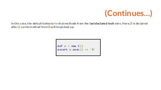 (Continues…)
In this case, the default behavior is that methods from the last declared trait wins. Here, B is declared
after A so the method from B will be picked up:
def c = new C()
assert c.exec() == 'B'
 