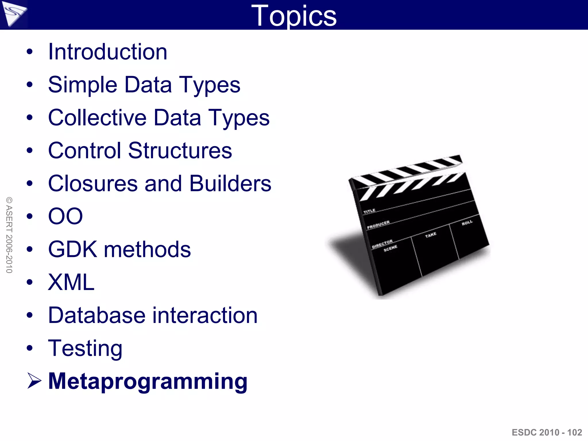 Topics
                    • Introduction
                    • Simple Data Types
                    • Collective Data Types
                    • Control Structures
                    • Closures and Builders
© ASERT 2006-2010




                    • OO
                    • GDK methods
                    • XML
                    • Database interaction
                    • Testing
                     Metaprogramming

                                                  ESDC 2010 - 102
 