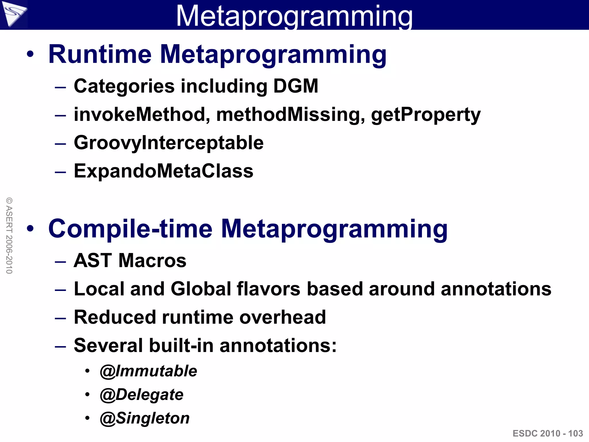 Metaprogramming
                    • Runtime Metaprogramming
                      –   Categories including DGM
                      –   invokeMethod, methodMissing, getProperty
                      –   GroovyInterceptable
                      –   ExpandoMetaClass
© ASERT 2006-2010




                    • Compile-time Metaprogramming
                      –   AST Macros
                      –   Local and Global flavors based around annotations
                      –   Reduced runtime overhead
                      –   Several built-in annotations:
                           • @Immutable
                           • @Delegate
                           • @Singleton
                                                                      ESDC 2010 - 103
 