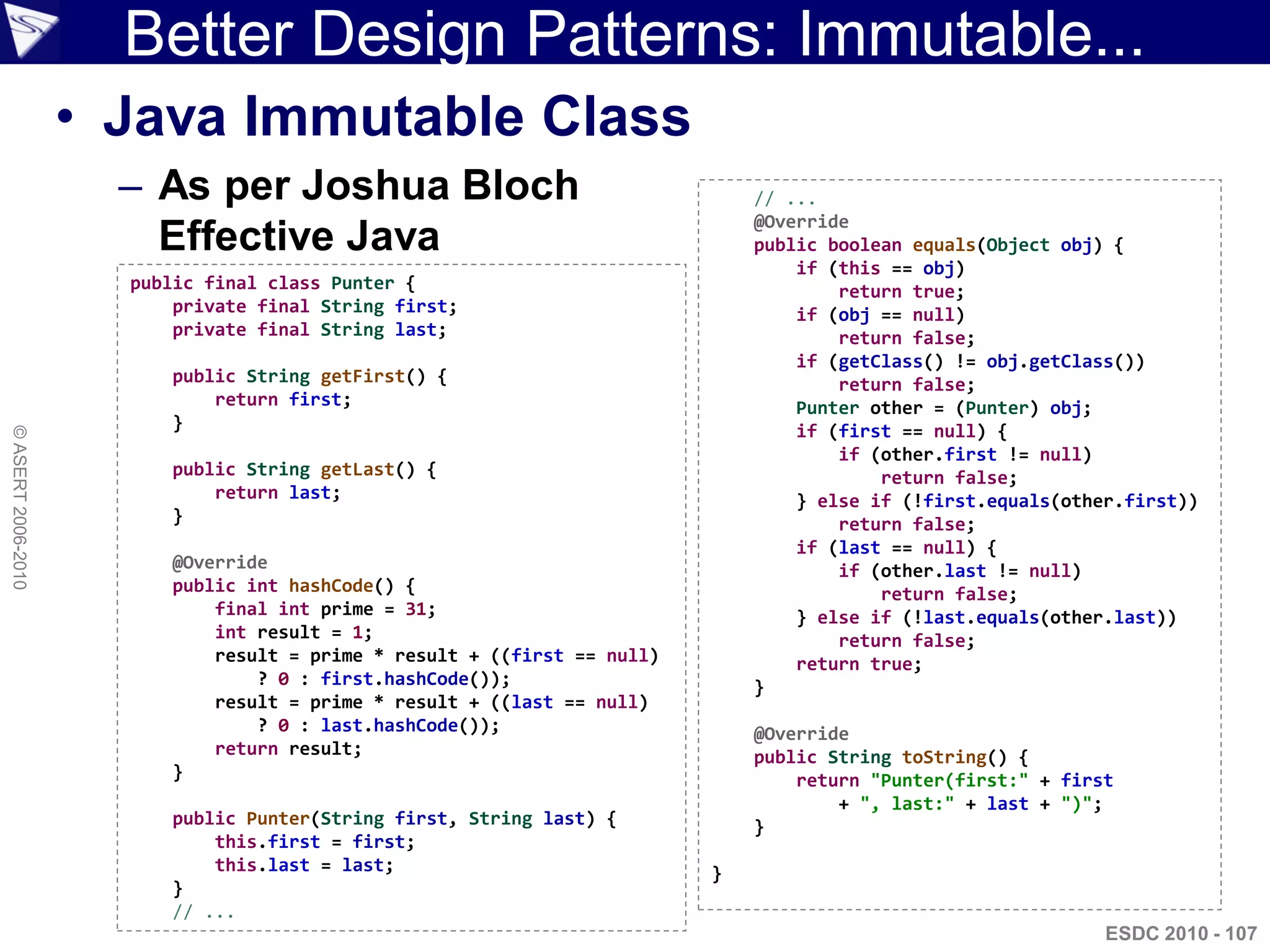 Better Design Patterns: Immutable...
                    • Java Immutable Class
                      – As per Joshua Bloch                                   // ...
                                                                              @Override
                        Effective Java                                        public boolean equals(Object obj) {
                                                                                  if (this == obj)
                      public final class Punter {                                     return true;
                          private final String first;                             if (obj == null)
                          private final String last;                                  return false;
                                                                                  if (getClass() != obj.getClass())
                         public String getFirst() {                                   return false;
                             return first;                                        Punter other = (Punter) obj;
                         }                                                        if (first == null) {
© ASERT 2006-2010




                                                                                      if (other.first != null)
                         public String getLast() {                                        return false;
                             return last;                                         } else if (!first.equals(other.first))
                         }                                                            return false;
                                                                                  if (last == null) {
                         @Override                                                    if (other.last != null)
                         public int hashCode() {                                          return false;
                             final int prime = 31;                                } else if (!last.equals(other.last))
                             int result = 1;                                          return false;
                             result = prime * result + ((first == null)           return true;
                                 ? 0 : first.hashCode());                     }
                             result = prime * result + ((last == null)
                                 ? 0 : last.hashCode());                      @Override
                             return result;                                   public String toString() {
                         }                                                        return "Punter(first:" + first
                                                                                      + ", last:" + last + ")";
                         public Punter(String first, String last) {           }
                             this.first = first;
                             this.last = last;                            }
                         }
                         // ...
                                                                                                               ESDC 2010 - 107
 