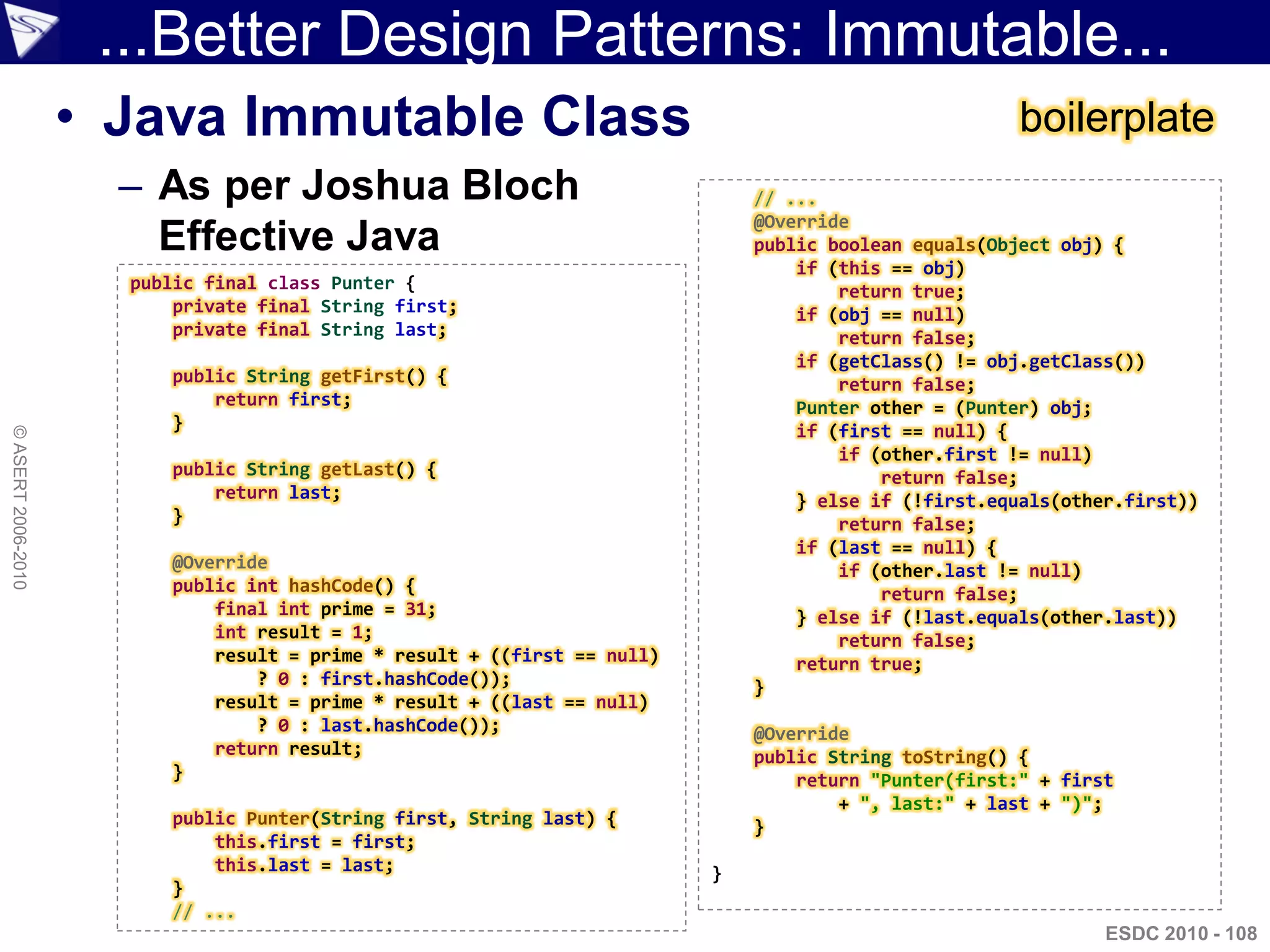 ...Better Design Patterns: Immutable...
                    • Java Immutable Class                                                             boilerplate
                      – As per Joshua Bloch                                   // ...
                                                                              @Override
                        Effective Java                                        public boolean equals(Object obj) {
                                                                                  if (this == obj)
                      public final class Punter {                                     return true;
                          private final String first;                             if (obj == null)
                          private final String last;                                  return false;
                                                                                  if (getClass() != obj.getClass())
                         public String getFirst() {                                   return false;
                             return first;                                        Punter other = (Punter) obj;
                         }                                                        if (first == null) {
© ASERT 2006-2010




                                                                                      if (other.first != null)
                         public String getLast() {                                        return false;
                             return last;                                         } else if (!first.equals(other.first))
                         }                                                            return false;
                                                                                  if (last == null) {
                         @Override                                                    if (other.last != null)
                         public int hashCode() {                                          return false;
                             final int prime = 31;                                } else if (!last.equals(other.last))
                             int result = 1;                                          return false;
                             result = prime * result + ((first == null)           return true;
                                 ? 0 : first.hashCode());                     }
                             result = prime * result + ((last == null)
                                 ? 0 : last.hashCode());                      @Override
                             return result;                                   public String toString() {
                         }                                                        return "Punter(first:" + first
                                                                                      + ", last:" + last + ")";
                         public Punter(String first, String last) {           }
                             this.first = first;
                             this.last = last;                            }
                         }
                         // ...
                                                                                                               ESDC 2010 - 108
 