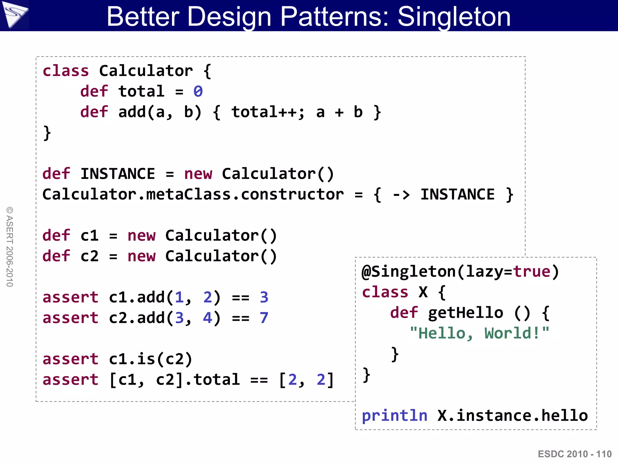 Better Design Patterns: Singleton
                    class Calculator {
                        def total = 0
                        def add(a, b) { total++; a + b }
                    }

                    def INSTANCE = new Calculator()
                    Calculator.metaClass.constructor = { -> INSTANCE }
© ASERT 2006-2010




                    def c1 = new Calculator()
                    def c2 = new Calculator()
                                                      @Singleton(lazy=true)
                    assert c1.add(1, 2) == 3          class X {
                    assert c2.add(3, 4) == 7             def getHello () {
                                                           "Hello, World!"
                    assert c1.is(c2)                     }
                    assert [c1, c2].total == [2, 2]   }

                                                      println X.instance.hello

                                                                         ESDC 2010 - 110
 
