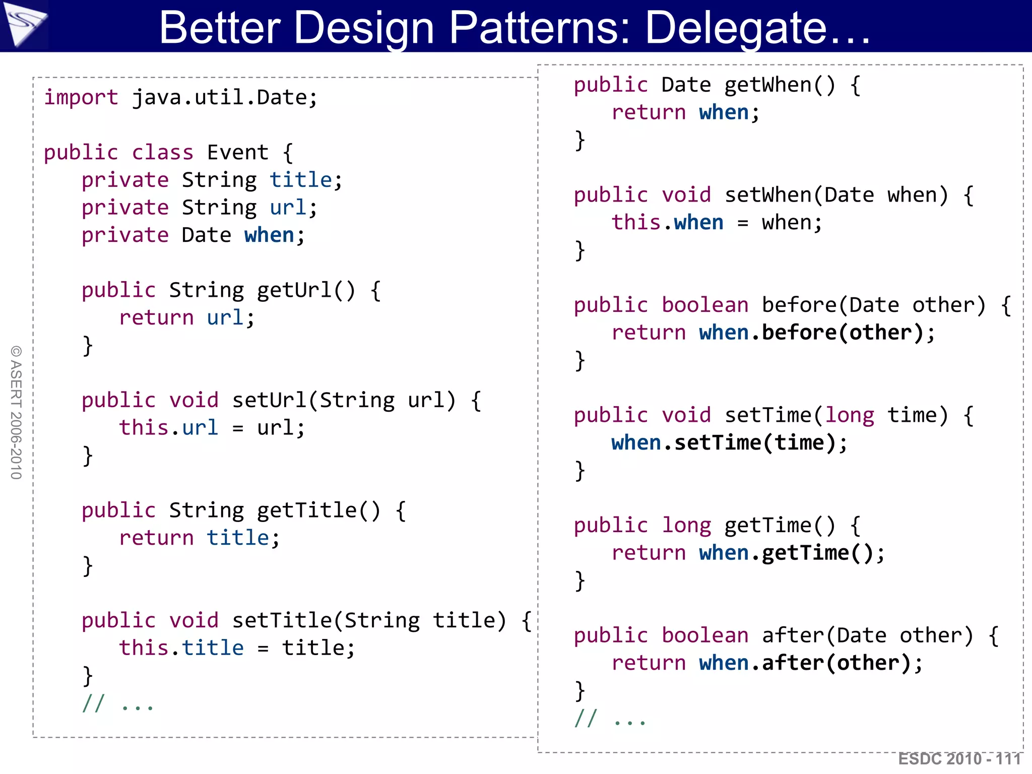 Better Design Patterns: Delegate…
                                                              public Date getWhen() {
                    import java.util.Date;
                                                                 return when;
                                                              }
                    public class Event {
                       private String title;
                                                              public void setWhen(Date when) {
                       private String url;
                                                                 this.when = when;
                       private Date when;
                                                              }
                       public String getUrl() {
                                                              public boolean before(Date other) {
                          return url;
                                                                 return when.before(other);
                       }
© ASERT 2006-2010




                                                              }
                       public void setUrl(String url) {
                                                              public void setTime(long time) {
                          this.url = url;
                                                                 when.setTime(time);
                       }
                                                              }
                       public String getTitle() {
                                                              public long getTime() {
                          return title;
                                                                 return when.getTime();
                       }
                                                              }
                       public void setTitle(String title) {
                                                              public boolean after(Date other) {
                          this.title = title;
                                                                 return when.after(other);
                       }
                                                              }
                       // ...
                                                              // ...
                                                                                          ESDC 2010 - 111
 