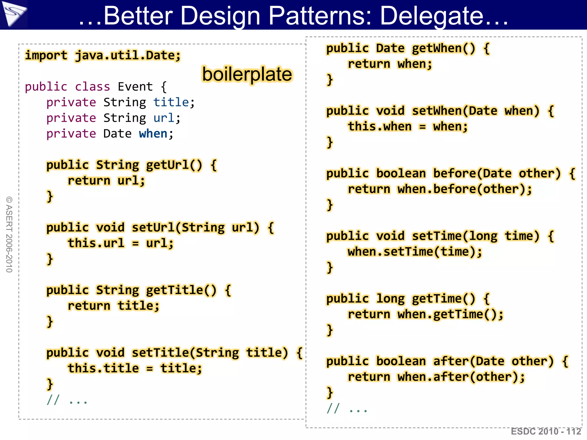 …Better Design Patterns: Delegate…
                                                              public Date getWhen() {
                    import java.util.Date;
                                                                 return when;
                                               boilerplate    }
                    public class Event {
                       private String title;
                                                              public void setWhen(Date when) {
                       private String url;
                                                                 this.when = when;
                       private Date when;
                                                              }
                       public String getUrl() {
                                                              public boolean before(Date other) {
                          return url;
                                                                 return when.before(other);
                       }
© ASERT 2006-2010




                                                              }
                       public void setUrl(String url) {
                                                              public void setTime(long time) {
                          this.url = url;
                                                                 when.setTime(time);
                       }
                                                              }
                       public String getTitle() {
                                                              public long getTime() {
                          return title;
                                                                 return when.getTime();
                       }
                                                              }
                       public void setTitle(String title) {
                                                              public boolean after(Date other) {
                          this.title = title;
                                                                 return when.after(other);
                       }
                                                              }
                       // ...
                                                              // ...
                                                                                          ESDC 2010 - 112
 