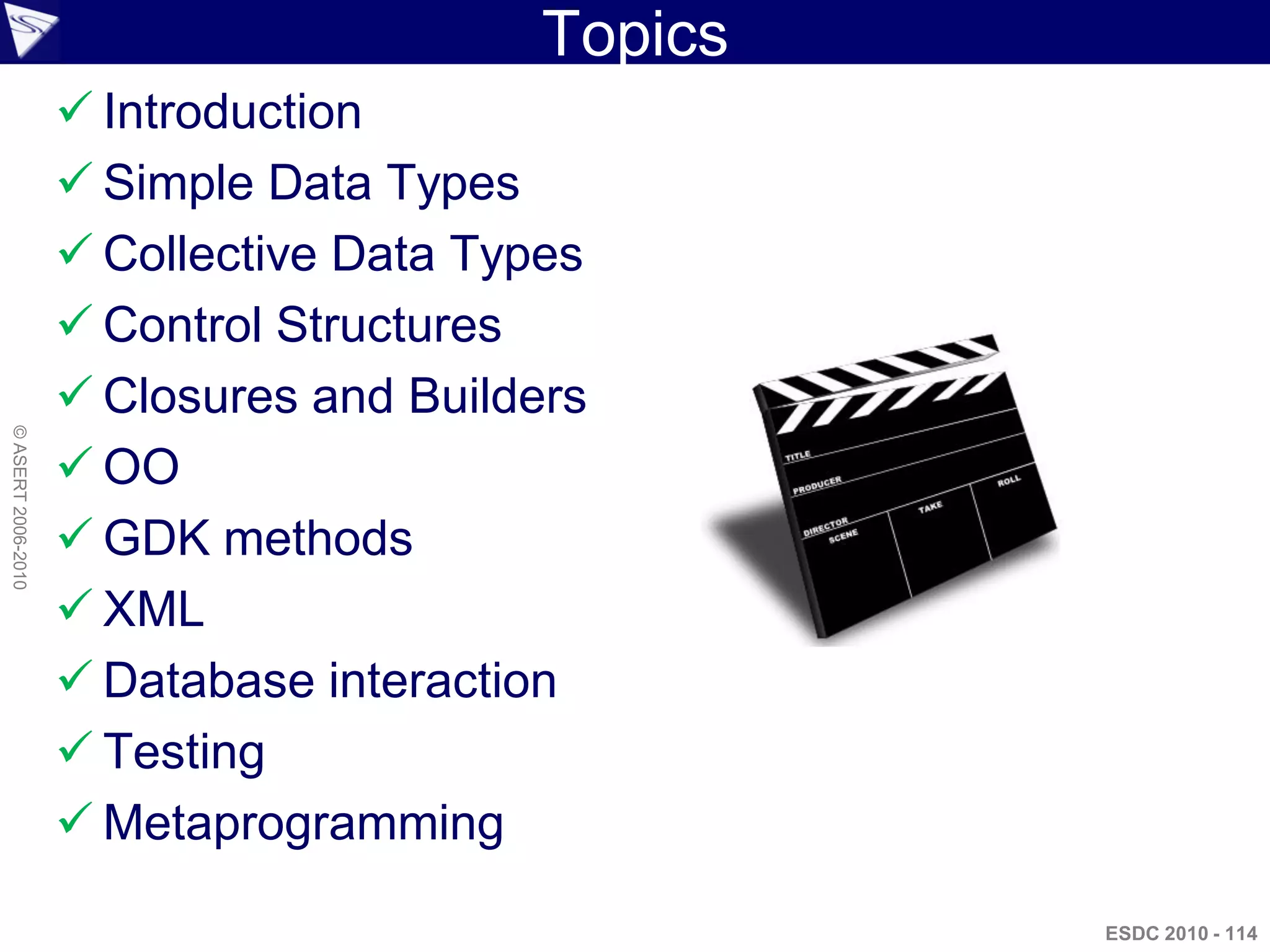 Topics
                     Introduction
                     Simple Data Types
                     Collective Data Types
                     Control Structures
                     Closures and Builders
© ASERT 2006-2010




                     OO
                     GDK methods
                     XML
                     Database interaction
                     Testing
                     Metaprogramming

                                                  ESDC 2010 - 114
 
