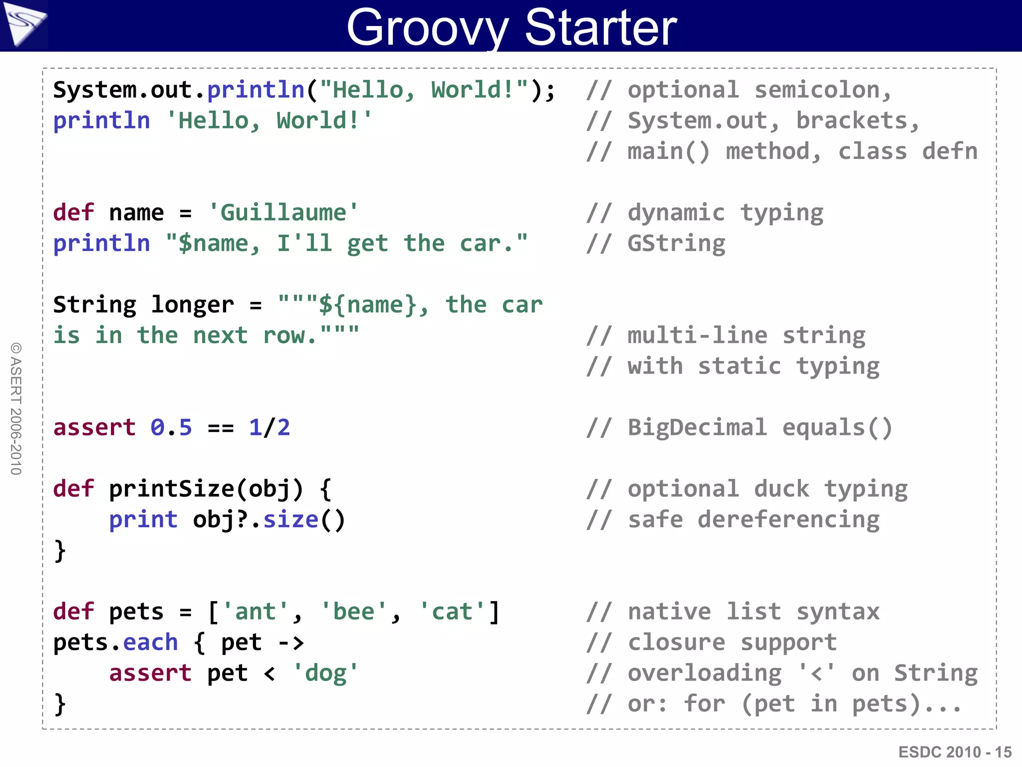 Groovy Starter
                    System.out.println("Hello, World!");   // optional semicolon,
                    println 'Hello, World!'                // System.out, brackets,
                                                           // main() method, class defn

                    def name = 'Guillaume'                 // dynamic typing
                    println "$name, I'll get the car."     // GString

                    String longer = """${name}, the car
                    is in the next row."""                 // multi-line string
© ASERT 2006-2010




                                                           // with static typing

                    assert 0.5 == 1/2                      // BigDecimal equals()

                    def printSize(obj) {                   // optional duck typing
                        print obj?.size()                  // safe dereferencing
                    }

                    def pets = ['ant', 'bee', 'cat']       //   native list syntax
                    pets.each { pet ->                     //   closure support
                        assert pet < 'dog'                 //   overloading '<' on String
                    }                                      //   or: for (pet in pets)...
                                                                                    ESDC 2010 - 15
 