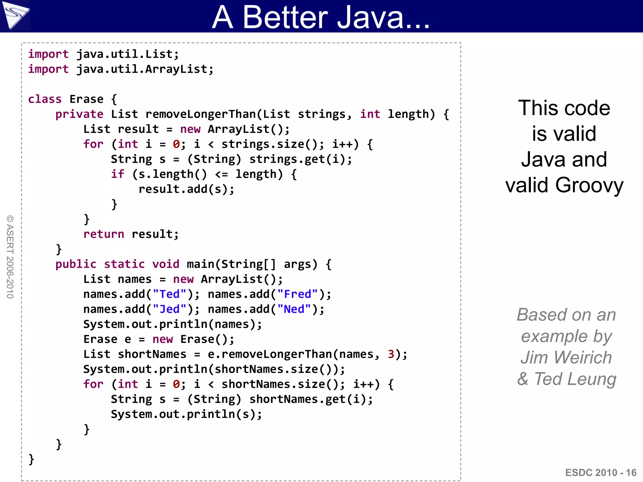 A Better Java...
                    import java.util.List;
                    import java.util.ArrayList;

                    class Erase {
                        private List removeLongerThan(List strings, int length) {    This code
                            List result = new ArrayList();
                            for (int i = 0; i < strings.size(); i++) {
                                                                                       is valid
                                String s = (String) strings.get(i);                  Java and
                                if (s.length() <= length) {
                                    result.add(s);                                  valid Groovy
                                }
                            }
© ASERT 2006-2010




                            return result;
                        }
                        public static void main(String[] args) {
                            List names = new ArrayList();
                            names.add("Ted"); names.add("Fred");
                            names.add("Jed"); names.add("Ned");
                            System.out.println(names);
                                                                                     Based on an
                            Erase e = new Erase();                                   example by
                            List shortNames = e.removeLongerThan(names, 3);          Jim Weirich
                            System.out.println(shortNames.size());
                            for (int i = 0; i < shortNames.size(); i++) {            & Ted Leung
                                String s = (String) shortNames.get(i);
                                System.out.println(s);
                            }
                        }
                    }
                                                                                          ESDC 2010 - 16
 