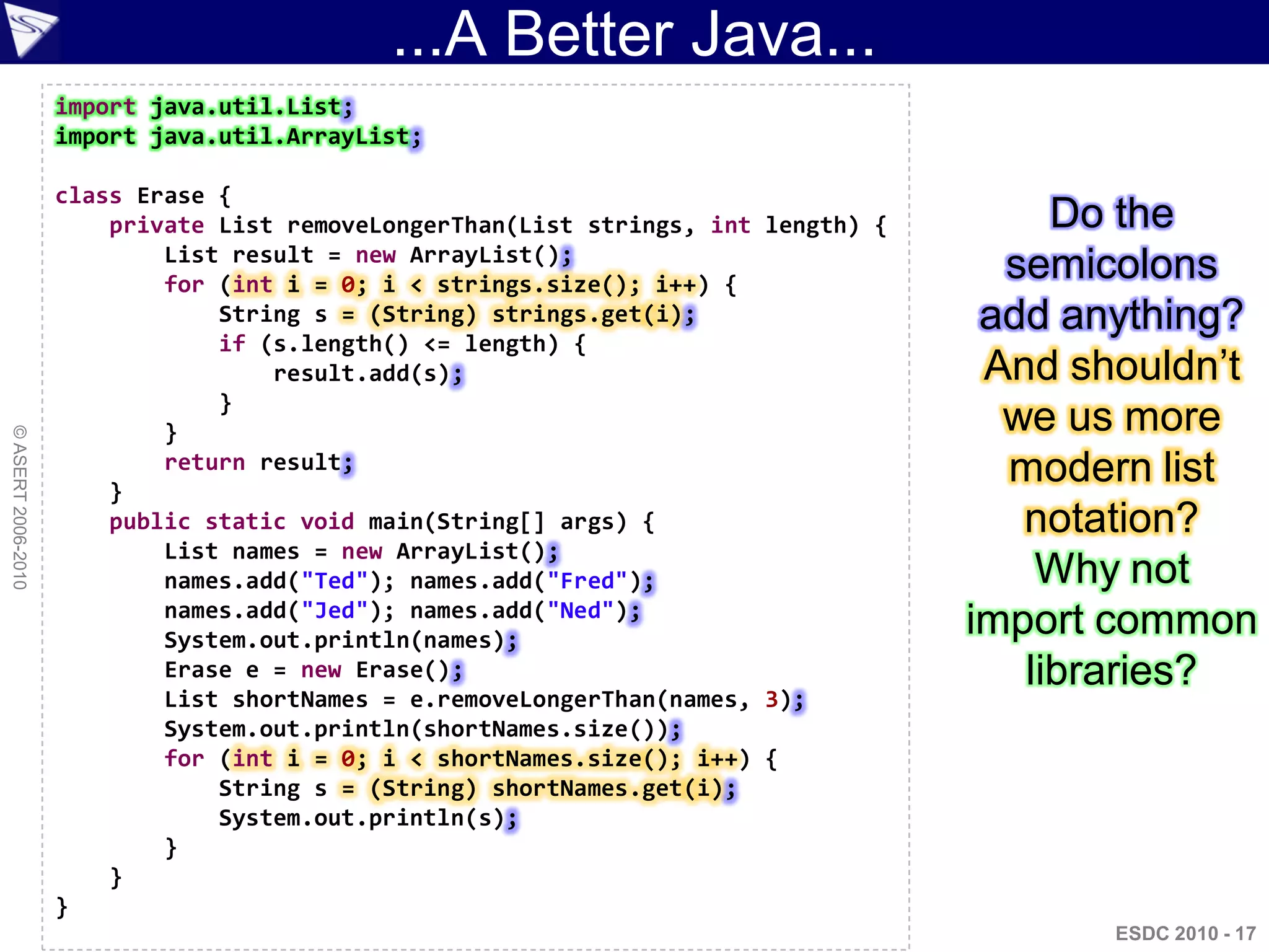 ...A Better Java...
                    import java.util.List;
                    import java.util.ArrayList;

                    class Erase {
                        private List removeLongerThan(List strings, int length) {        Do the
                            List result = new ArrayList();
                            for (int i = 0; i < strings.size(); i++) {
                                                                                      semicolons
                                String s = (String) strings.get(i);                  add anything?
                                if (s.length() <= length) {
                                    result.add(s);                                   And shouldn‟t
                                }
                            }                                                         we us more
© ASERT 2006-2010




                        }
                            return result;                                            modern list
                        public static void main(String[] args) {                       notation?
                            List names = new ArrayList();
                            names.add("Ted"); names.add("Fred");                        Why not
                            names.add("Jed"); names.add("Ned");
                            System.out.println(names);
                                                                                    import common
                            Erase e = new Erase();                                     libraries?
                            List shortNames = e.removeLongerThan(names, 3);
                            System.out.println(shortNames.size());
                            for (int i = 0; i < shortNames.size(); i++) {
                                String s = (String) shortNames.get(i);
                                System.out.println(s);
                            }
                        }
                    }
                                                                                           ESDC 2010 - 17
 