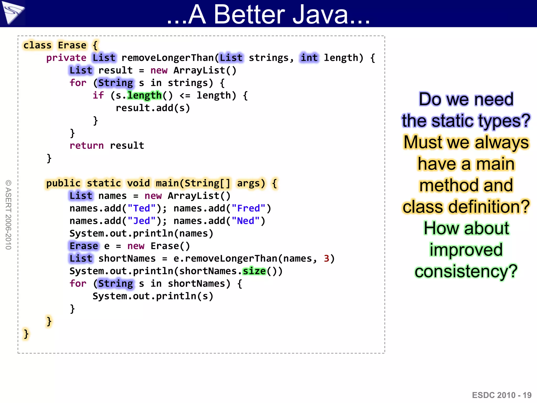 ...A Better Java...
                    class Erase {
                        private List removeLongerThan(List strings, int length) {
                            List result = new ArrayList()
                            for (String s in strings) {
                                if (s.length() <= length) {
                                    result.add(s)
                                                                                      Do we need
                                }                                                   the static types?
                            }
                            return result                                           Must we always
                        }
                                                                                      have a main
                        public static void main(String[] args) {                       method and
© ASERT 2006-2010




                            List names = new ArrayList()
                            names.add("Ted"); names.add("Fred")                     class definition?
                            names.add("Jed"); names.add("Ned")
                            System.out.println(names)                                  How about
                            Erase e = new Erase()
                            List shortNames = e.removeLongerThan(names, 3)
                                                                                        improved
                            System.out.println(shortNames.size())                     consistency?
                            for (String s in shortNames) {
                                System.out.println(s)
                            }
                        }
                    }




                                                                                             ESDC 2010 - 19
 
