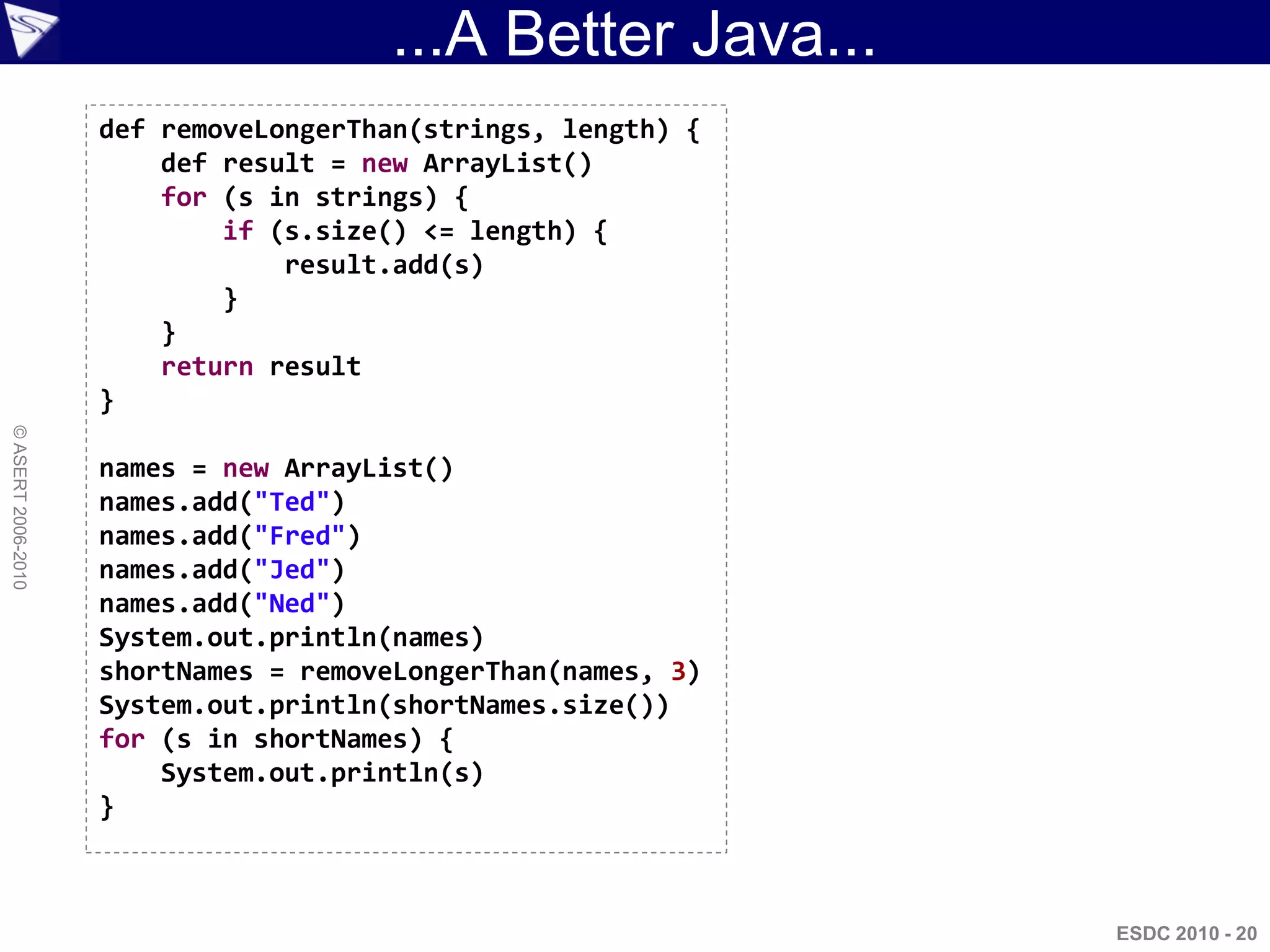 ...A Better Java...
                    def removeLongerThan(strings, length) {
                        def result = new ArrayList()
                        for (s in strings) {
                            if (s.size() <= length) {
                                result.add(s)
                            }
                        }
                        return result
                    }
© ASERT 2006-2010




                    names = new ArrayList()
                    names.add("Ted")
                    names.add("Fred")
                    names.add("Jed")
                    names.add("Ned")
                    System.out.println(names)
                    shortNames = removeLongerThan(names, 3)
                    System.out.println(shortNames.size())
                    for (s in shortNames) {
                        System.out.println(s)
                    }



                                                              ESDC 2010 - 20
 