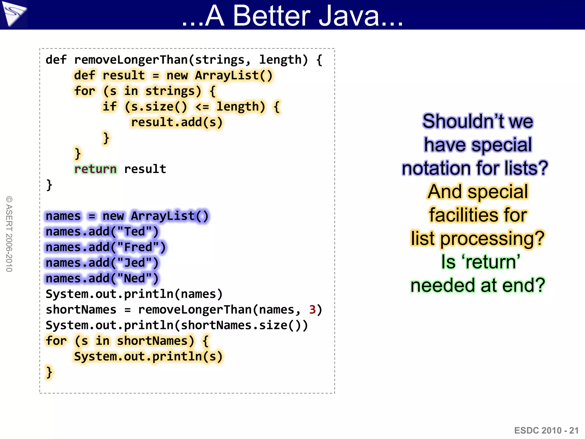 ...A Better Java...
                    def removeLongerThan(strings, length) {
                        def result = new ArrayList()
                        for (s in strings) {
                            if (s.size() <= length) {
                                result.add(s)                    Shouldn‟t we
                            }
                        }                                        have special
                        return result                         notation for lists?
                    }
                                                                  And special
© ASERT 2006-2010




                    names = new ArrayList()                       facilities for
                    names.add("Ted")
                    names.add("Fred")                          list processing?
                    names.add("Jed")                                Is „return‟
                    names.add("Ned")
                    System.out.println(names)                  needed at end?
                    shortNames = removeLongerThan(names, 3)
                    System.out.println(shortNames.size())
                    for (s in shortNames) {
                        System.out.println(s)
                    }



                                                                            ESDC 2010 - 21
 