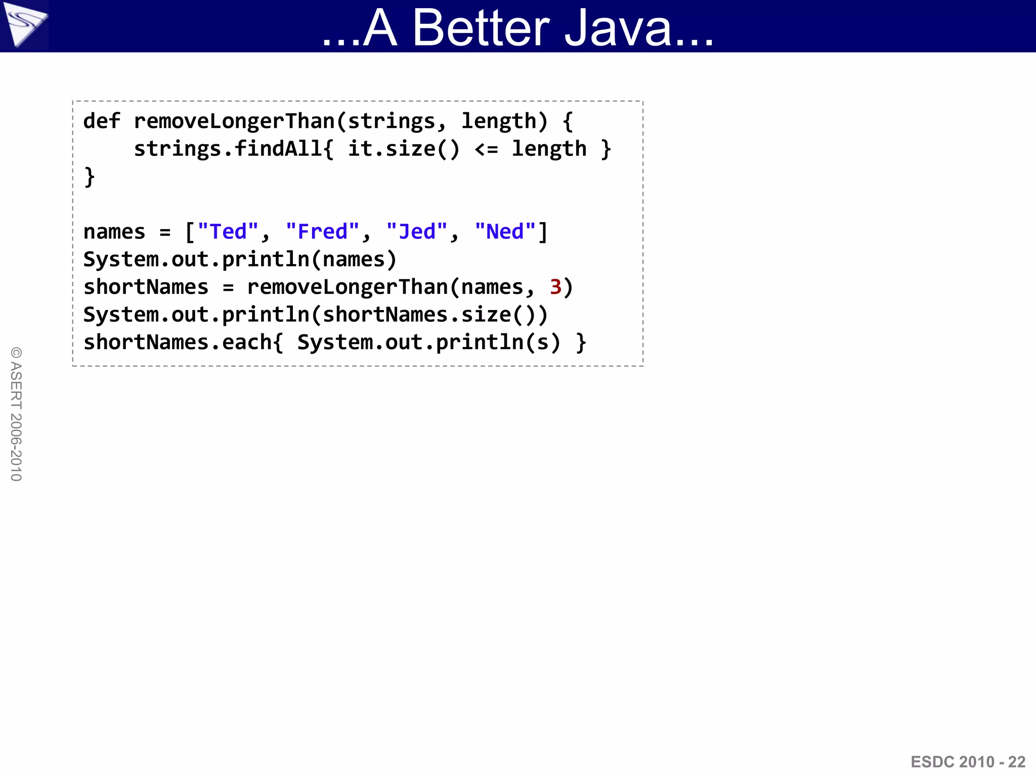 ...A Better Java...
                    def removeLongerThan(strings, length) {
                        strings.findAll{ it.size() <= length }
                    }

                    names = ["Ted", "Fred", "Jed", "Ned"]
                    System.out.println(names)
                    shortNames = removeLongerThan(names, 3)
                    System.out.println(shortNames.size())
                    shortNames.each{ System.out.println(s) }
© ASERT 2006-2010




                                                                 ESDC 2010 - 22
 