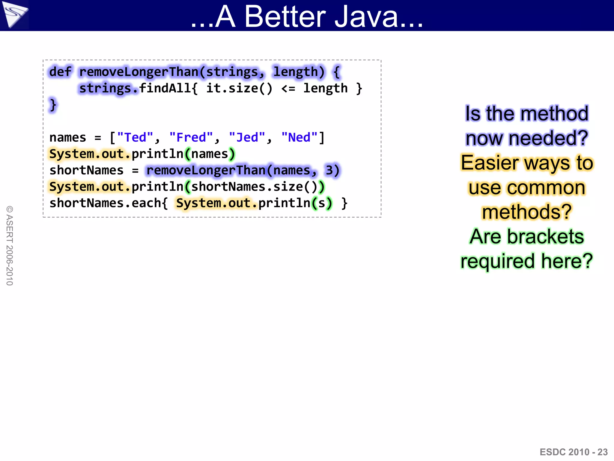 ...A Better Java...
                    def removeLongerThan(strings, length) {
                        strings.findAll{ it.size() <= length }
                    }
                                                                  Is the method
                    names = ["Ted", "Fred", "Jed", "Ned"]         now needed?
                    System.out.println(names)
                    shortNames = removeLongerThan(names, 3)      Easier ways to
                    System.out.println(shortNames.size())          use common
                    shortNames.each{ System.out.println(s) }
                                                                    methods?
© ASERT 2006-2010




                                                                   Are brackets
                                                                 required here?




                                                                         ESDC 2010 - 23
 