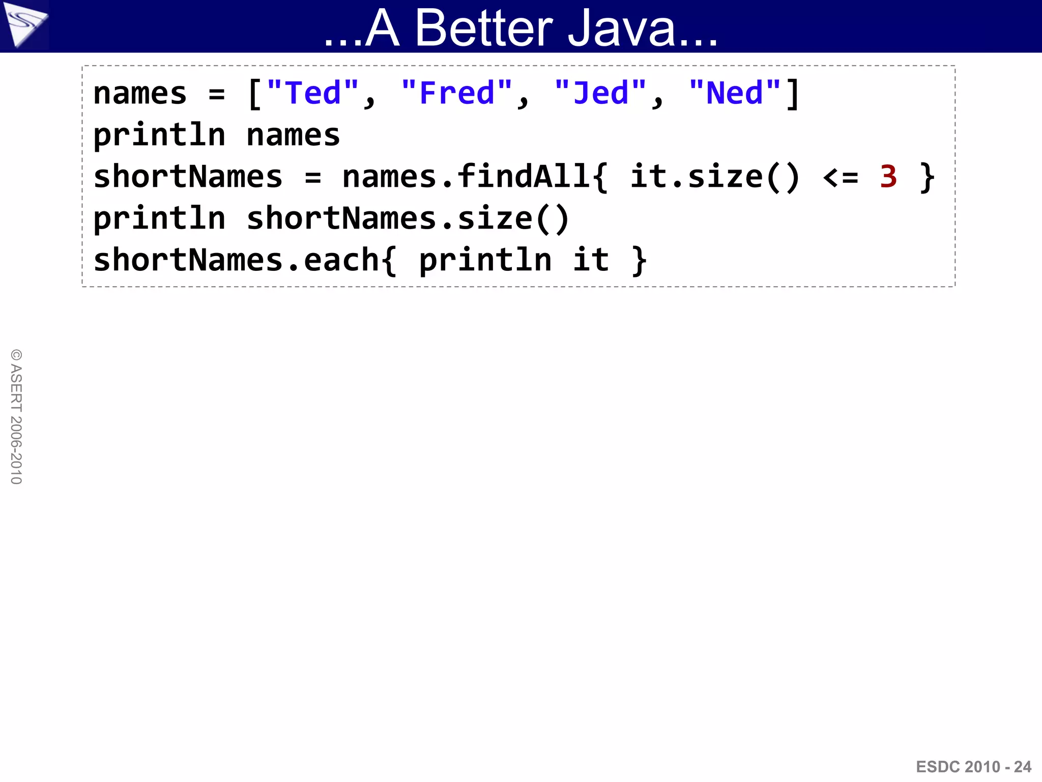 ...A Better Java...
                    names = ["Ted", "Fred", "Jed", "Ned"]
                    println names
                    shortNames = names.findAll{ it.size() <= 3 }
                    println shortNames.size()
                    shortNames.each{ println it }
© ASERT 2006-2010




                                                              ESDC 2010 - 24
 