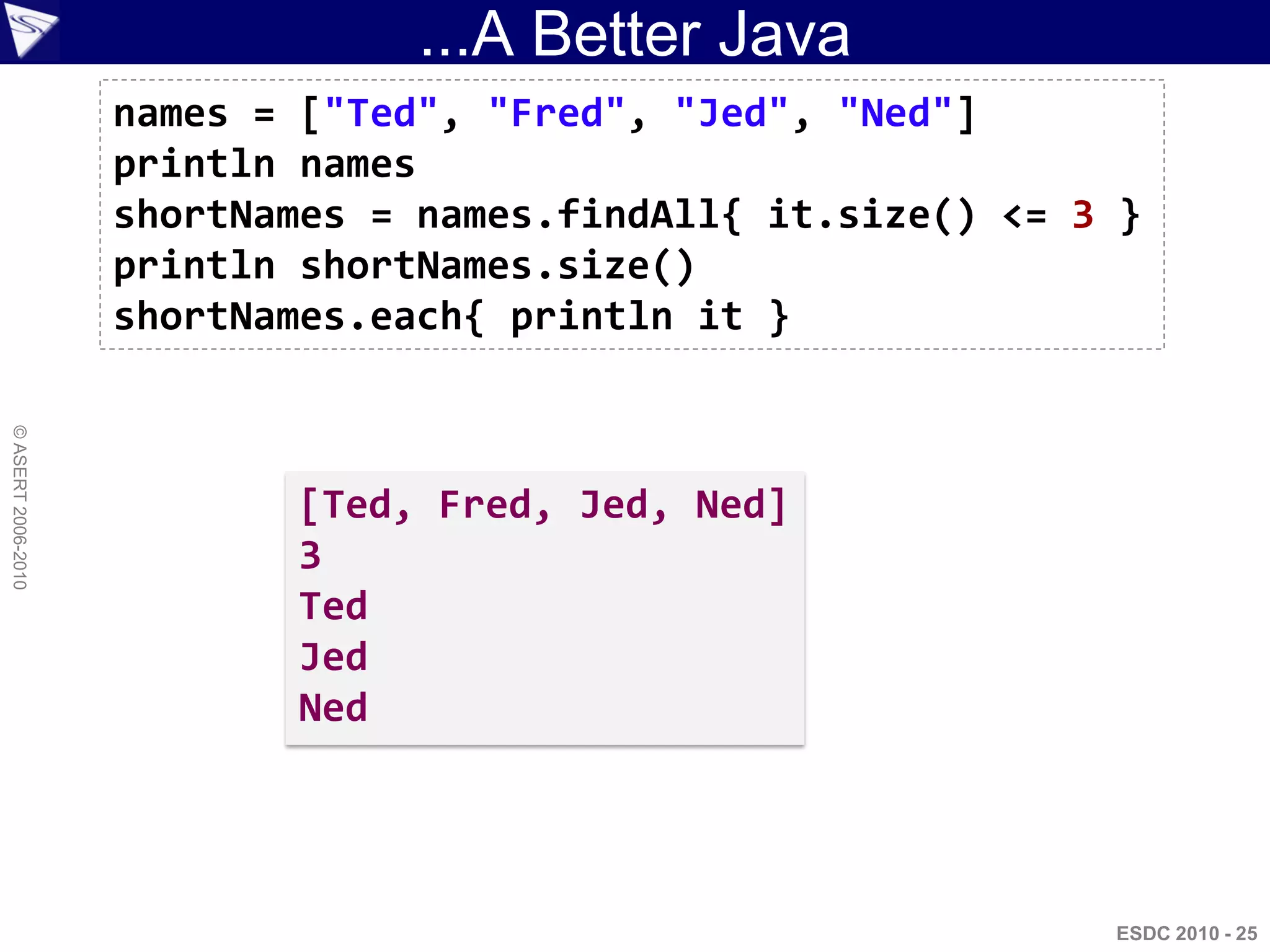 ...A Better Java
                    names = ["Ted", "Fred", "Jed", "Ned"]
                    println names
                    shortNames = names.findAll{ it.size() <= 3 }
                    println shortNames.size()
                    shortNames.each{ println it }
© ASERT 2006-2010




                           [Ted, Fred, Jed, Ned]
                           3
                           Ted
                           Jed
                           Ned




                                                              ESDC 2010 - 25
 