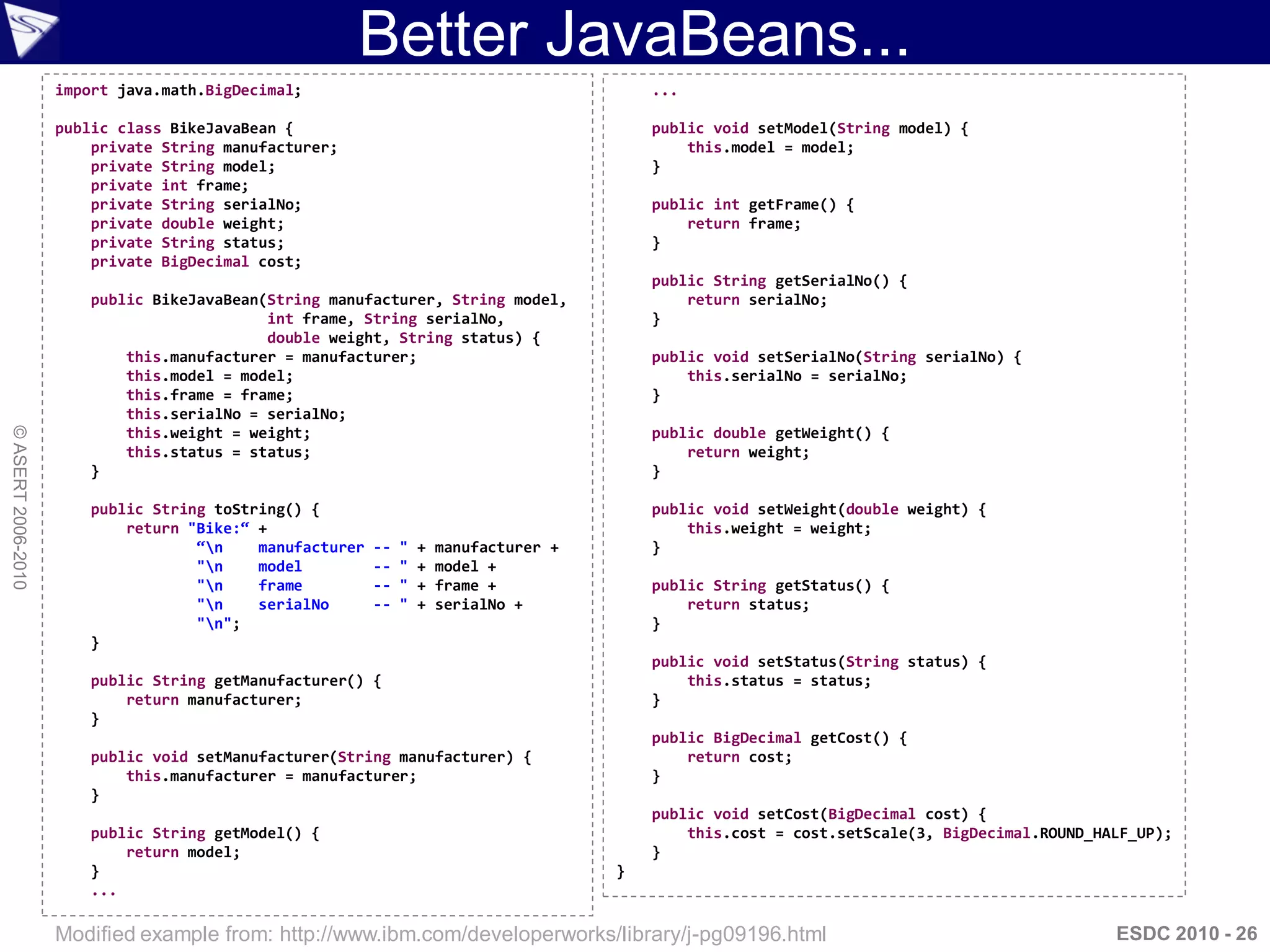 Better JavaBeans...
                    import java.math.BigDecimal;                                            ...

                    public class BikeJavaBean {                                             public void setModel(String model) {
                        private String manufacturer;                                            this.model = model;
                        private String model;                                               }
                        private int frame;
                        private String serialNo;                                            public int getFrame() {
                        private double weight;                                                  return frame;
                        private String status;                                              }
                        private BigDecimal cost;
                                                                                            public String getSerialNo() {
                        public BikeJavaBean(String manufacturer, String model,                  return serialNo;
                                            int frame, String serialNo,                     }
                                            double weight, String status) {
                            this.manufacturer = manufacturer;                               public void setSerialNo(String serialNo) {
                            this.model = model;                                                 this.serialNo = serialNo;
                            this.frame = frame;                                             }
                            this.serialNo = serialNo;
© ASERT 2006-2010




                            this.weight = weight;                                           public double getWeight() {
                            this.status = status;                                               return weight;
                        }                                                                   }

                        public String toString() {                                          public void setWeight(double weight) {
                            return "Bike:“ +                                                    this.weight = weight;
                                    “n    manufacturer   --   "   +   manufacturer +       }
                                    "n    model          --   "   +   model +
                                    "n    frame          --   "   +   frame +              public String getStatus() {
                                    "n    serialNo       --   "   +   serialNo +               return status;
                                    "n";                                                   }
                        }
                                                                                            public void setStatus(String status) {
                        public String getManufacturer() {                                       this.status = status;
                            return manufacturer;                                            }
                        }
                                                                                            public BigDecimal getCost() {
                        public void setManufacturer(String manufacturer) {                      return cost;
                            this.manufacturer = manufacturer;                               }
                        }
                                                                                            public void setCost(BigDecimal cost) {
                        public String getModel() {                                              this.cost = cost.setScale(3, BigDecimal.ROUND_HALF_UP);
                            return model;                                                   }
                        }                                                               }
                        ...

                    Modified example from: http://www.ibm.com/developerworks/library/j-pg09196.html                                             ESDC 2010 - 26
 