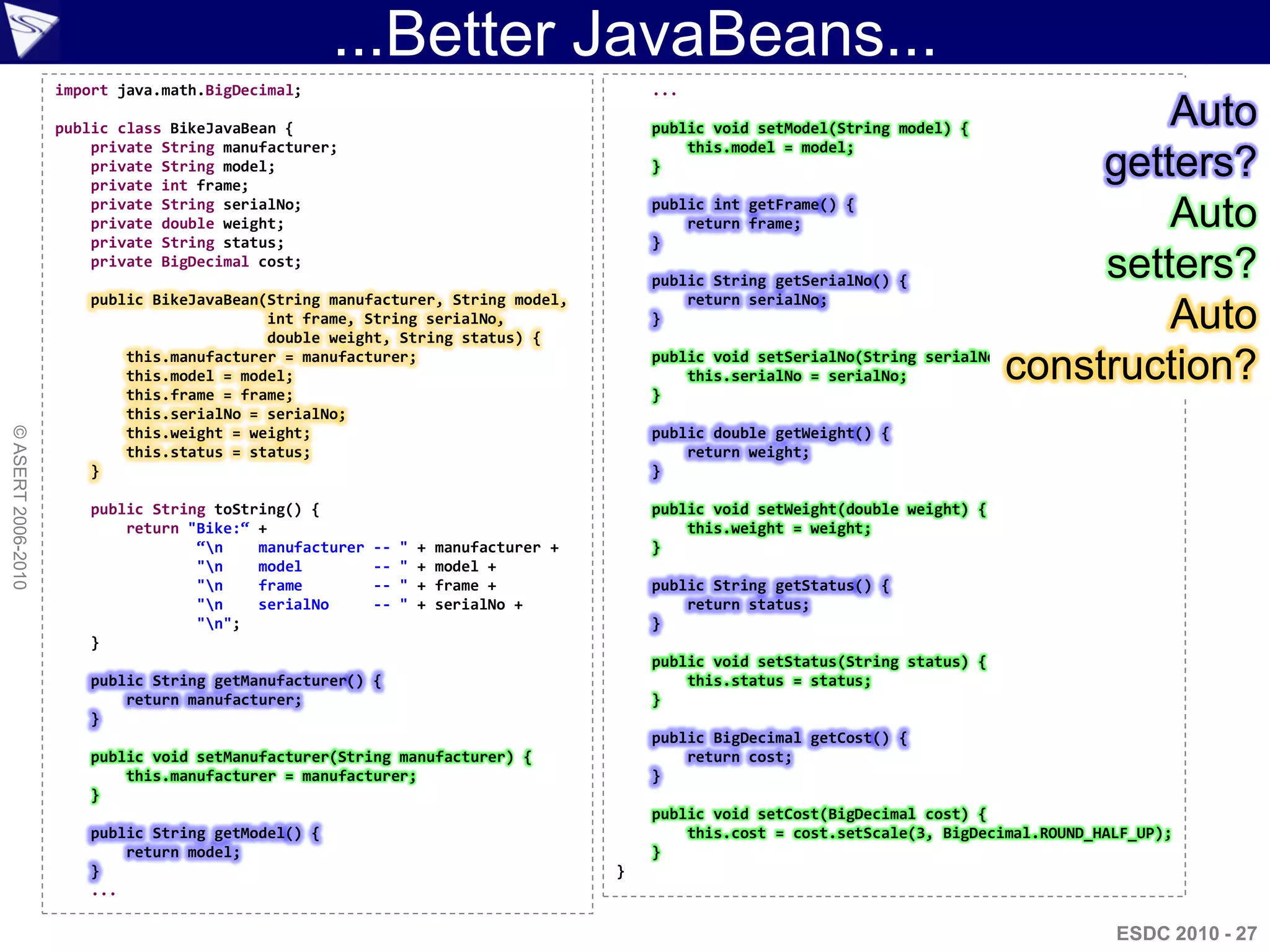 ...Better JavaBeans...
                    import java.math.BigDecimal;                                            ...

                    public class BikeJavaBean {                                             public void setModel(String model) {
                                                                                                                                              Auto
                        private String manufacturer;                                            this.model = model;
                        private String model;
                        private int frame;
                                                                                            }                                             getters?
                        private String serialNo;
                        private double weight;
                        private String status;
                                                                                            public int getFrame() {

                                                                                            }
                                                                                                return frame;                                 Auto
                        private BigDecimal cost;
                                                                                            public String getSerialNo() {
                                                                                                                                          setters?
                        public BikeJavaBean(String manufacturer, String model,                  return serialNo;
                                            int frame, String serialNo,
                                            double weight, String status) {
                                                                                            }                                                 Auto
                            this.manufacturer = manufacturer;
                            this.model = model;
                            this.frame = frame;                                             }
                                                                                                this.serialNo = serialNo;            construction?
                                                                                            public void setSerialNo(String serialNo) {


                            this.serialNo = serialNo;
© ASERT 2006-2010




                            this.weight = weight;                                           public double getWeight() {
                            this.status = status;                                               return weight;
                        }                                                                   }

                        public String toString() {                                          public void setWeight(double weight) {
                            return "Bike:“ +                                                    this.weight = weight;
                                    “n    manufacturer   --   "   +   manufacturer +       }
                                    "n    model          --   "   +   model +
                                    "n    frame          --   "   +   frame +              public String getStatus() {
                                    "n    serialNo       --   "   +   serialNo +               return status;
                                    "n";                                                   }
                        }
                                                                                            public void setStatus(String status) {
                        public String getManufacturer() {                                       this.status = status;
                            return manufacturer;                                            }
                        }
                                                                                            public BigDecimal getCost() {
                        public void setManufacturer(String manufacturer) {                      return cost;
                            this.manufacturer = manufacturer;                               }
                        }
                                                                                            public void setCost(BigDecimal cost) {
                        public String getModel() {                                              this.cost = cost.setScale(3, BigDecimal.ROUND_HALF_UP);
                            return model;                                                   }
                        }                                                               }
                        ...

                                                                                                                                                ESDC 2010 - 27
 