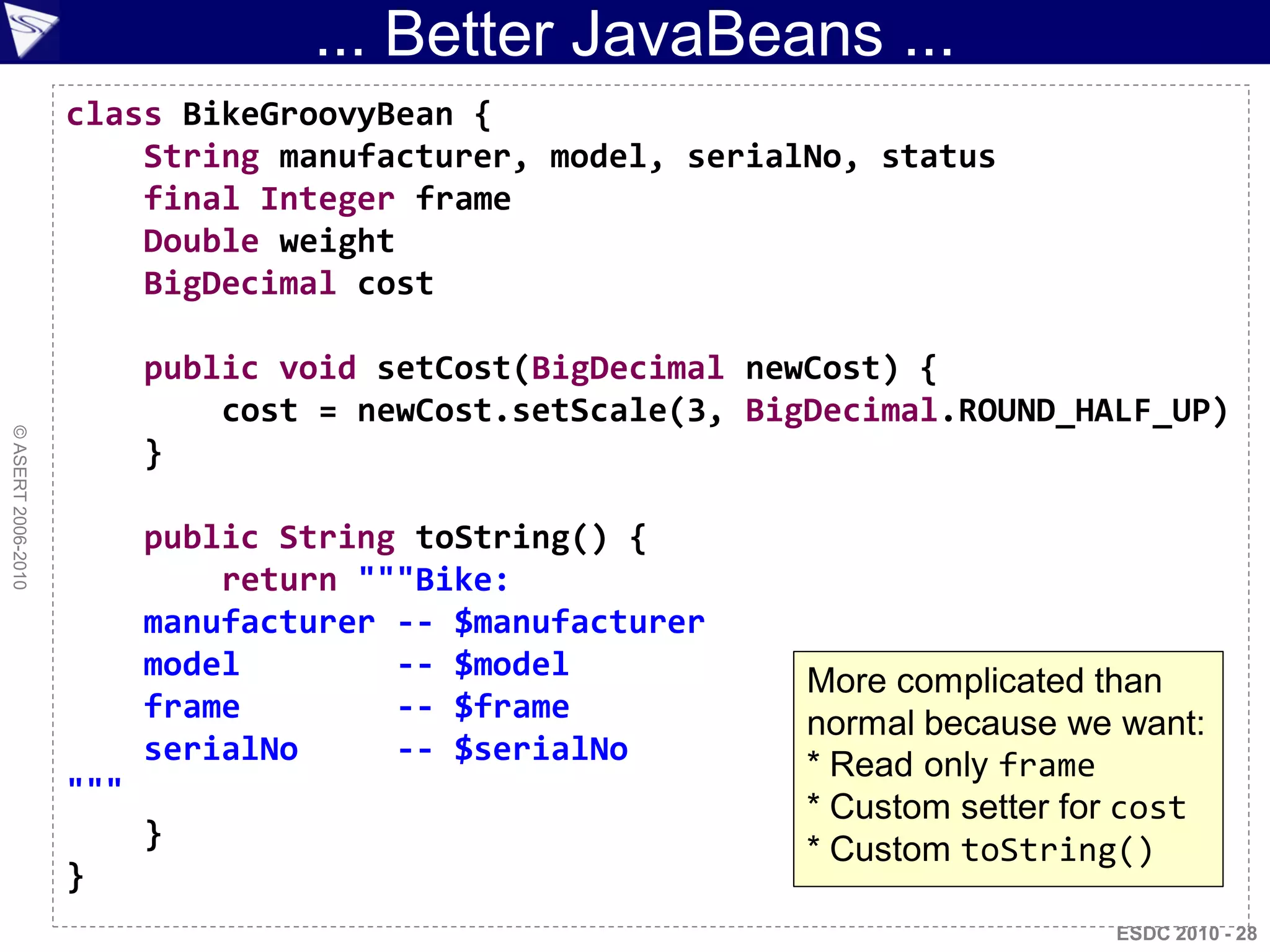 ... Better JavaBeans ...
                    class BikeGroovyBean {
                        String manufacturer, model, serialNo, status
                        final Integer frame
                        Double weight
                        BigDecimal cost

                          public void setCost(BigDecimal newCost) {
                              cost = newCost.setScale(3, BigDecimal.ROUND_HALF_UP)
© ASERT 2006-2010




                          }

                          public String toString() {
                              return """Bike:
                          manufacturer -- $manufacturer
                          model        -- $model            More complicated than
                          frame        -- $frame            normal because we want:
                          serialNo     -- $serialNo         * Read only frame
                    """                                     * Custom setter for cost
                          }                                 * Custom toString()
                    }
                                                                              ESDC 2010 - 28
 