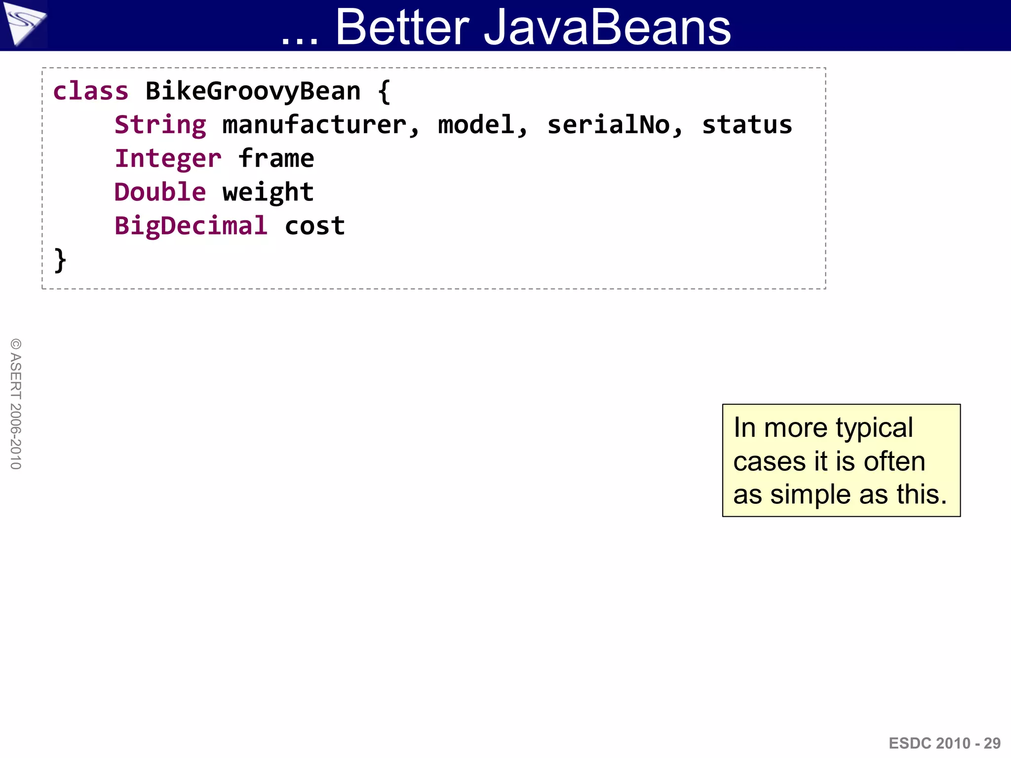 ... Better JavaBeans
                    class BikeGroovyBean {
                        String manufacturer, model, serialNo, status
                        Integer frame
                        Double weight
                        BigDecimal cost
                    }
© ASERT 2006-2010




                                                                In more typical
                                                                cases it is often
                                                                as simple as this.




                                                                             ESDC 2010 - 29
 
