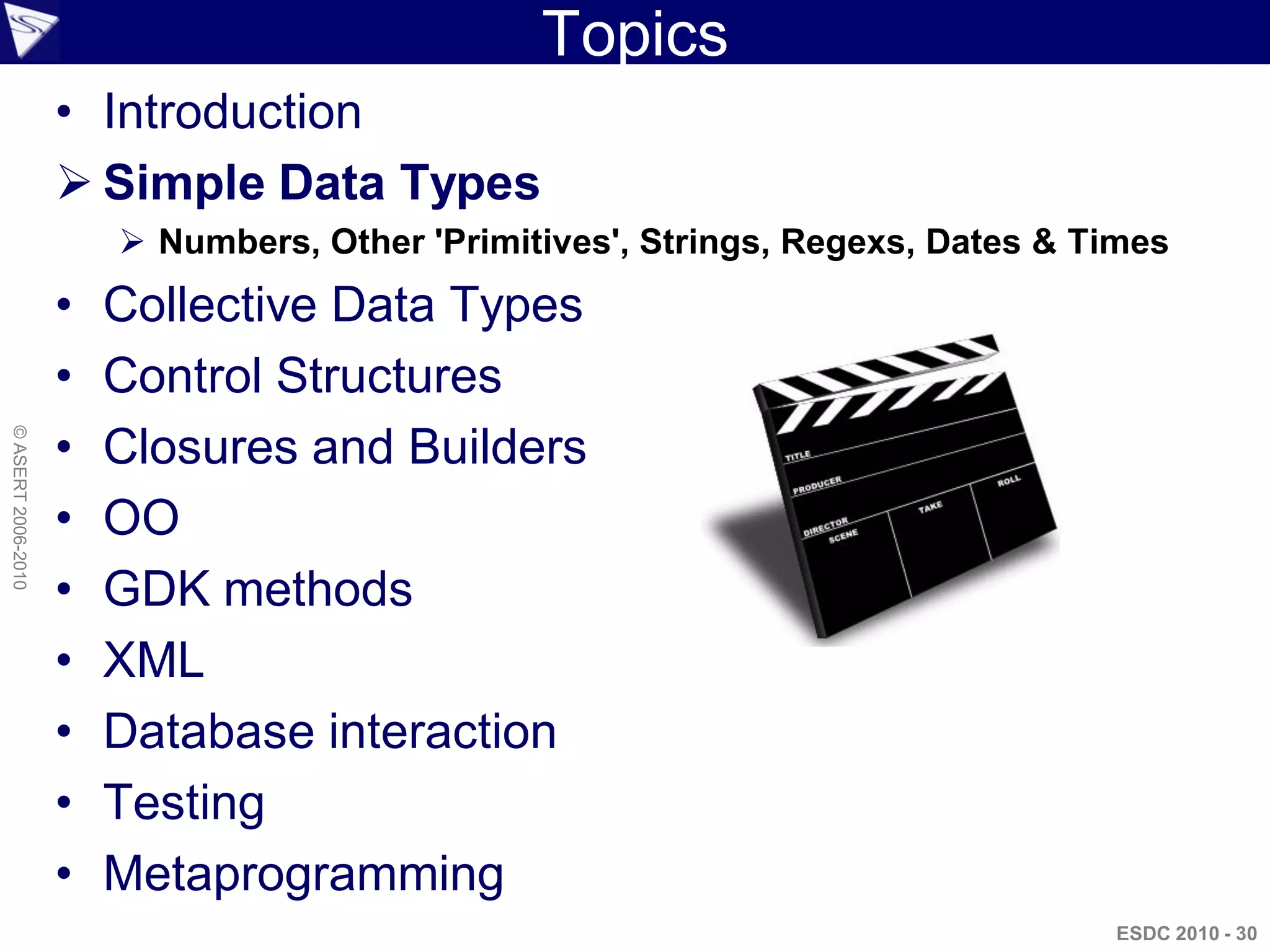 Topics
                    • Introduction
                     Simple Data Types
                         Numbers, Other 'Primitives', Strings, Regexs, Dates & Times
                    •   Collective Data Types
                    •   Control Structures
                    •
© ASERT 2006-2010




                        Closures and Builders
                    •   OO
                    •   GDK methods
                    •   XML
                    •   Database interaction
                    •   Testing
                    •   Metaprogramming
                                                                                 ESDC 2010 - 30
 
