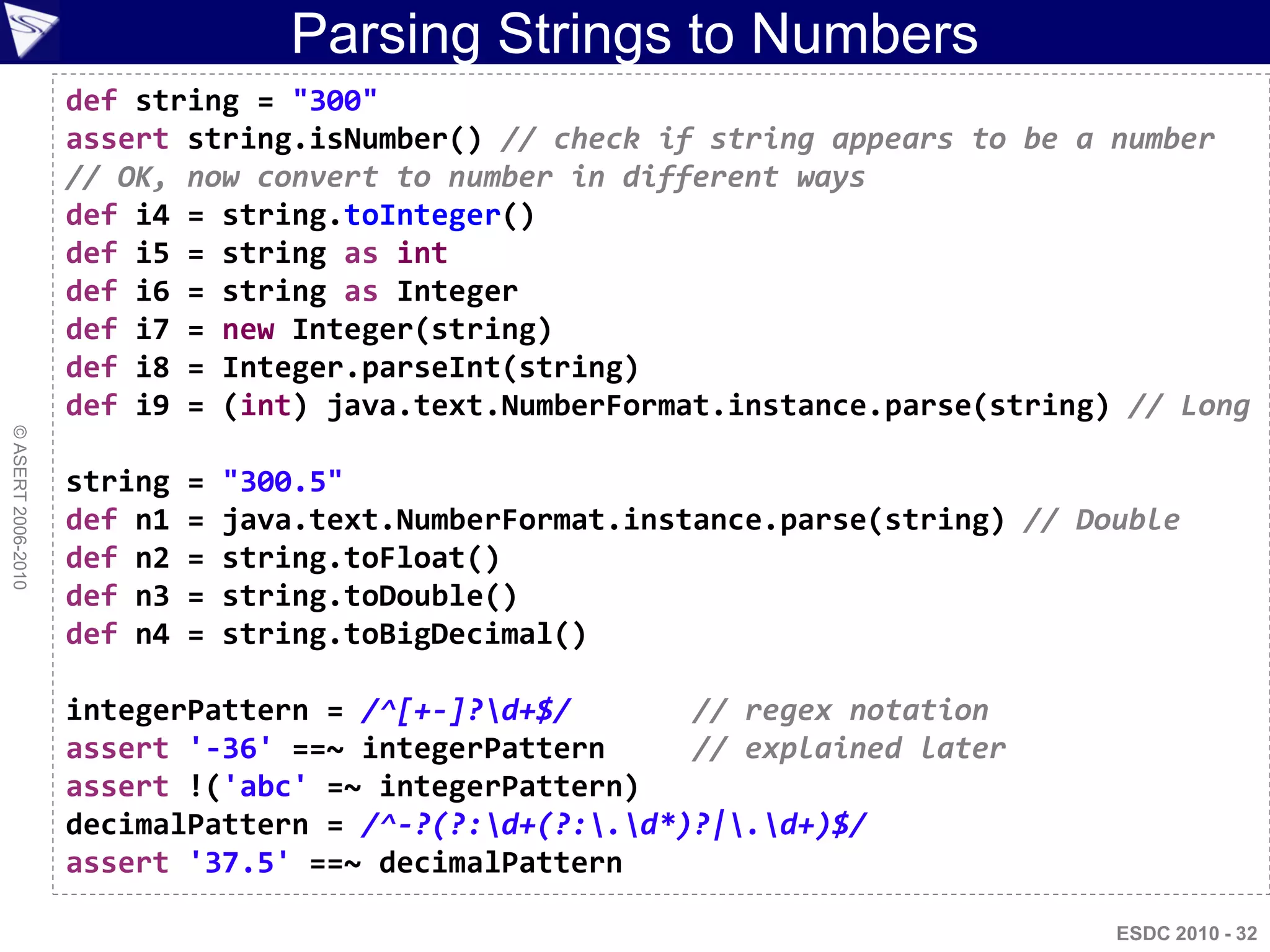 Parsing Strings to Numbers
                    def string = "300"
                    assert string.isNumber() // check if string appears to be a number
                    // OK, now convert to number in different ways
                    def i4 = string.toInteger()
                    def i5 = string as int
                    def i6 = string as Integer
                    def i7 = new Integer(string)
                    def i8 = Integer.parseInt(string)
                    def i9 = (int) java.text.NumberFormat.instance.parse(string) // Long
© ASERT 2006-2010




                    string   =   "300.5"
                    def n1   =   java.text.NumberFormat.instance.parse(string) // Double
                    def n2   =   string.toFloat()
                    def n3   =   string.toDouble()
                    def n4   =   string.toBigDecimal()

                    integerPattern = /^[+-]?d+$/       // regex notation
                    assert '-36' ==~ integerPattern     // explained later
                    assert !('abc' =~ integerPattern)
                    decimalPattern = /^-?(?:d+(?:.d*)?|.d+)$/
                    assert '37.5' ==~ decimalPattern

                                                                                    ESDC 2010 - 32
 