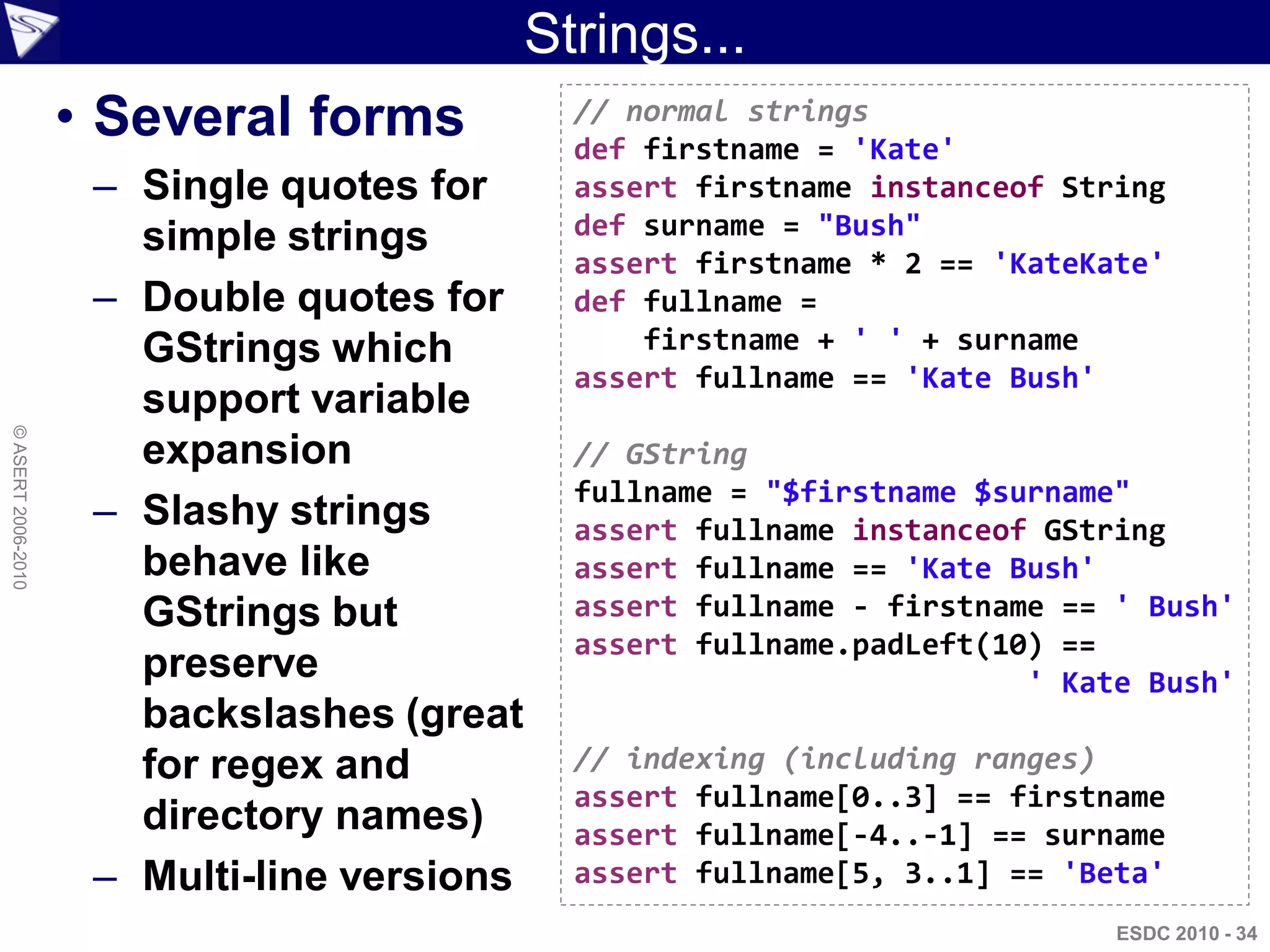 Strings...
                    • Several forms            // normal strings
                                               def firstname = 'Kate'
                     – Single quotes for       assert firstname instanceof String
                       simple strings          def surname = "Bush"
                                               assert firstname * 2 == 'KateKate'
                     – Double quotes for       def fullname =
                       GStrings which              firstname + ' ' + surname
                                               assert fullname == 'Kate Bush'
                       support variable
© ASERT 2006-2010




                       expansion               // GString
                                               fullname = "$firstname $surname"
                     – Slashy strings          assert fullname instanceof GString
                       behave like             assert fullname == 'Kate Bush'
                       GStrings but            assert fullname - firstname == ' Bush'
                                               assert fullname.padLeft(10) ==
                       preserve                                          ' Kate Bush'
                       backslashes (great
                       for regex and           // indexing (including ranges)
                                               assert fullname[0..3] == firstname
                       directory names)        assert fullname[-4..-1] == surname
                     – Multi-line versions     assert fullname[5, 3..1] == 'Beta'
                                                                              ESDC 2010 - 34
 