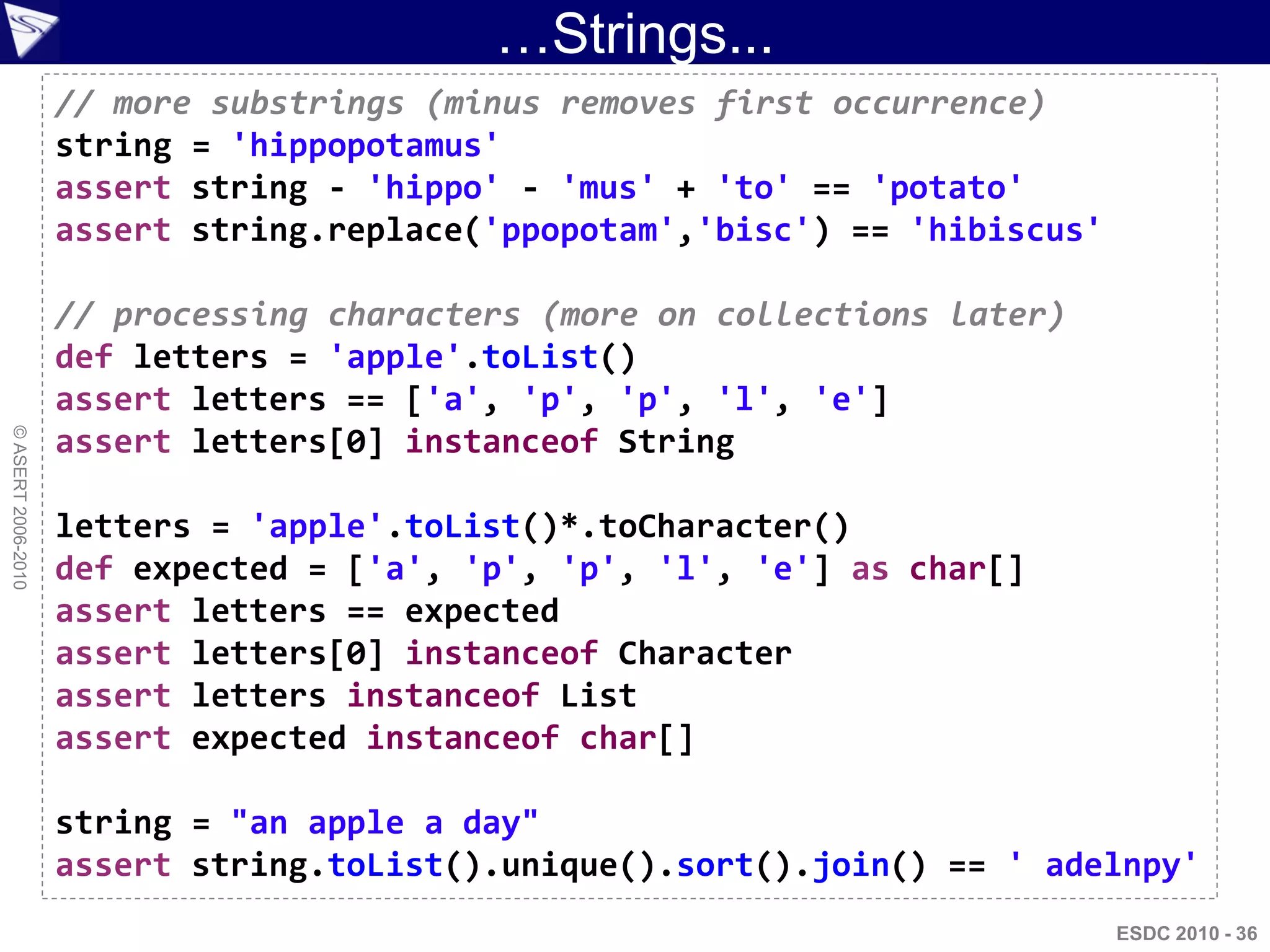 …Strings...
                    // more substrings (minus removes first occurrence)
                    string = 'hippopotamus'
                    assert string - 'hippo' - 'mus' + 'to' == 'potato'
                    assert string.replace('ppopotam','bisc') == 'hibiscus'

                    // processing characters (more on collections later)
                    def letters = 'apple'.toList()
                    assert letters == ['a', 'p', 'p', 'l', 'e']
© ASERT 2006-2010




                    assert letters[0] instanceof String

                    letters = 'apple'.toList()*.toCharacter()
                    def expected = ['a', 'p', 'p', 'l', 'e'] as char[]
                    assert letters == expected
                    assert letters[0] instanceof Character
                    assert letters instanceof List
                    assert expected instanceof char[]

                    string = "an apple a day"
                    assert string.toList().unique().sort().join() == ' adelnpy'
                                                                             ESDC 2010 - 36
 