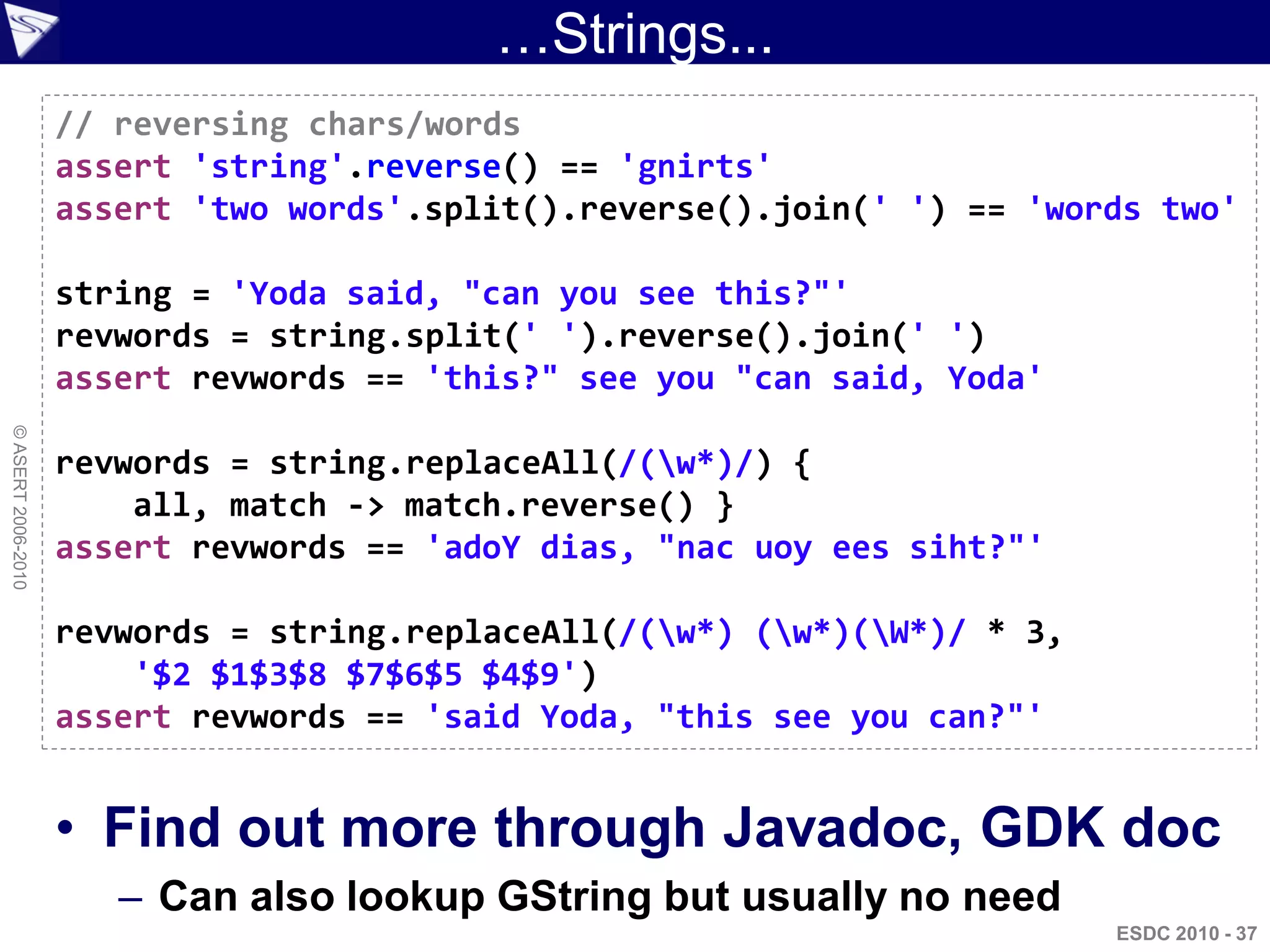…Strings...
                    // reversing chars/words
                    assert 'string'.reverse() == 'gnirts'
                    assert 'two words'.split().reverse().join(' ') == 'words two'

                    string = 'Yoda said, "can you see this?"'
                    revwords = string.split(' ').reverse().join(' ')
                    assert revwords == 'this?" see you "can said, Yoda'
© ASERT 2006-2010




                    revwords = string.replaceAll(/(w*)/) {
                        all, match -> match.reverse() }
                    assert revwords == 'adoY dias, "nac uoy ees siht?"'

                    revwords = string.replaceAll(/(w*) (w*)(W*)/ * 3,
                        '$2 $1$3$8 $7$6$5 $4$9')
                    assert revwords == 'said Yoda, "this see you can?"'


                    • Find out more through Javadoc, GDK doc
                       – Can also lookup GString but usually no need
                                                                           ESDC 2010 - 37
 